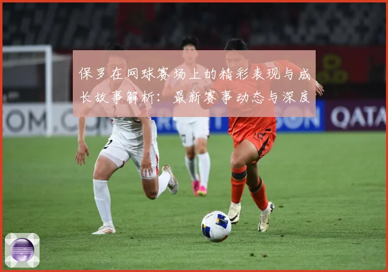 保罗在网球赛场上的精彩表现与成长故事解析：最新赛事动态与深度分析