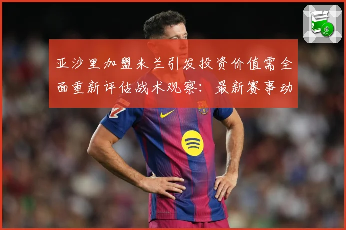 亚沙里加盟米兰引发投资价值需全面重新评估战术观察：最新赛事动态与深度分析