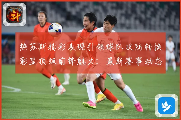 热苏斯精彩表现引领球队攻防转换彰显顶级前锋魅力：最新赛事动态与深度分析
