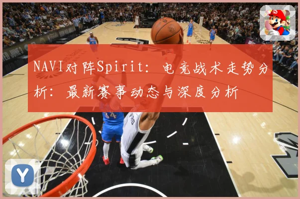 NAVI对阵Spirit：电竞战术走势分析：最新赛事动态与深度分析