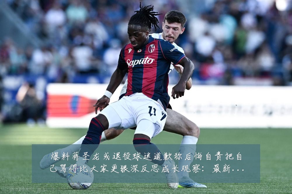 爆料蒋圣龙或退役球迷道歉称后悔自责把自己骂得比大家更狠深反思成长观察：最新赛事动态与深度分析