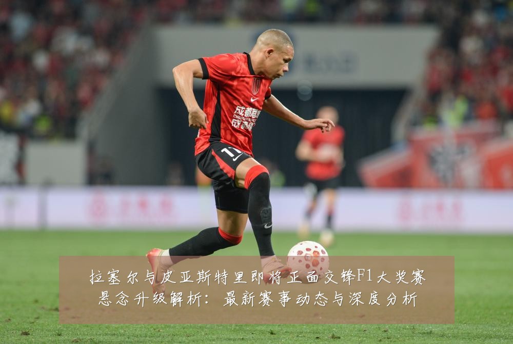 拉塞尔与皮亚斯特里即将正面交锋F1大奖赛悬念升级解析：最新赛事动态与深度分析